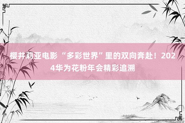 樱井莉亚电影 “多彩世界”里的双向奔赴！2024华为花粉年会精彩追溯