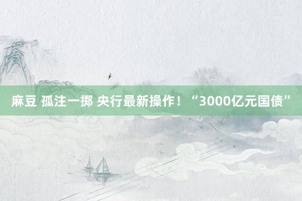 麻豆 孤注一掷 央行最新操作！“3000亿元国债”