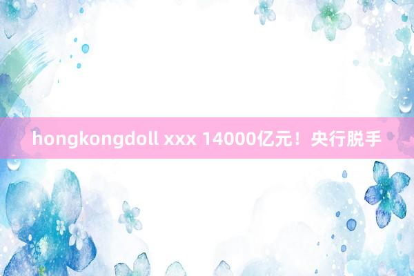 hongkongdoll xxx 14000亿元！央行脱手
