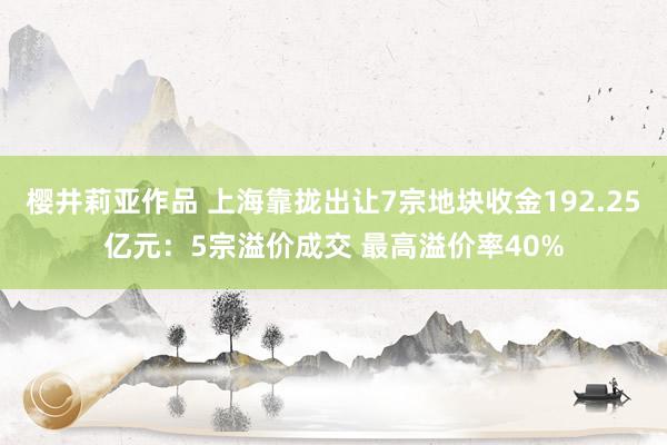 樱井莉亚作品 上海靠拢出让7宗地块收金192.25亿元：5宗溢价成交 最高溢价率40%