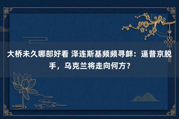 大桥未久哪部好看 泽连斯基频频寻衅：逼普京脱手，乌克兰将走向何方？