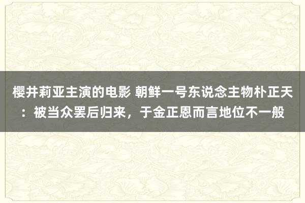 樱井莉亚主演的电影 朝鲜一号东说念主物朴正天：被当众罢后归来，于金正恩而言地位不一般