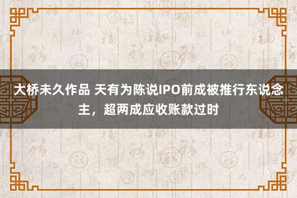 大桥未久作品 天有为陈说IPO前成被推行东说念主，超两成应收账款过时