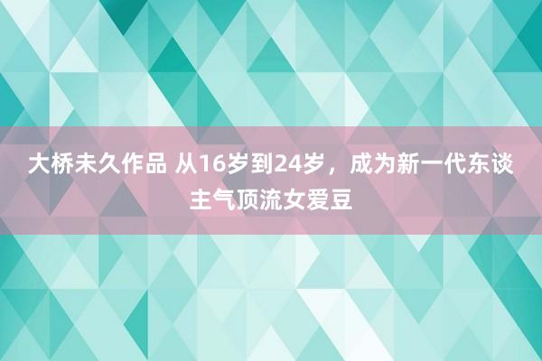 大桥未久作品 从16岁到24岁，成为新一代东谈主气顶流女爱豆