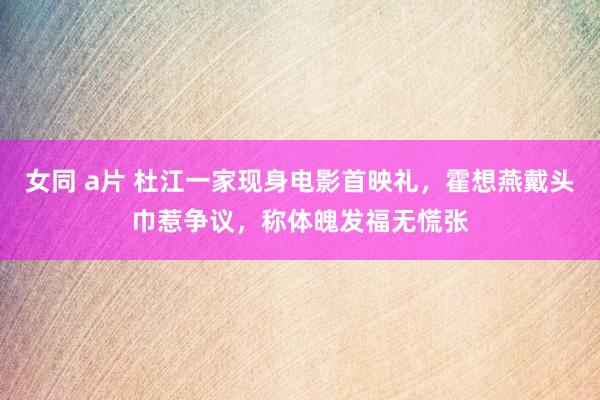 女同 a片 杜江一家现身电影首映礼，霍想燕戴头巾惹争议，称体魄发福无慌张