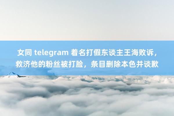 女同 telegram 着名打假东谈主王海败诉，救济他的粉丝被打脸，条目删除本色并谈歉