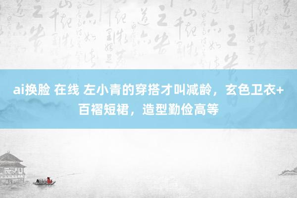 ai换脸 在线 左小青的穿搭才叫减龄，玄色卫衣+百褶短裙，造型勤俭高等