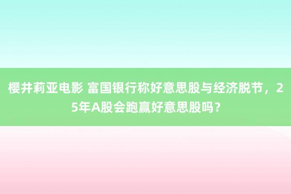 樱井莉亚电影 富国银行称好意思股与经济脱节，25年A股会跑赢好意思股吗？