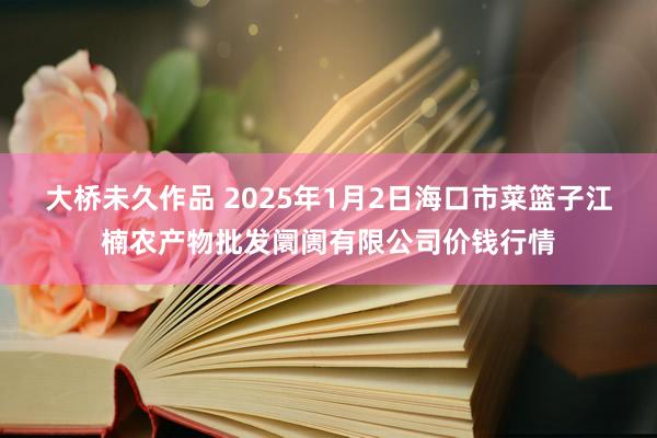 大桥未久作品 2025年1月2日海口市菜篮子江楠农产物批发阛阓有限公司价钱行情