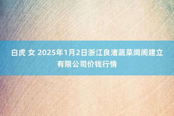 白虎 女 2025年1月2日浙江良渚蔬菜阛阓建立有限公司价钱行情