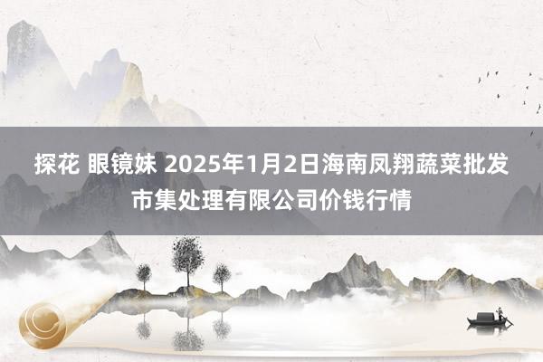 探花 眼镜妹 2025年1月2日海南凤翔蔬菜批发市集处理有限公司价钱行情