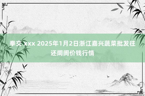 拳交 xxx 2025年1月2日浙江嘉兴蔬菜批发往还阛阓价钱行情
