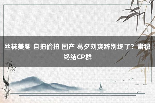 丝袜美腿 自拍偷拍 国产 葛夕刘爽辞别终了？肃穆终结CP群