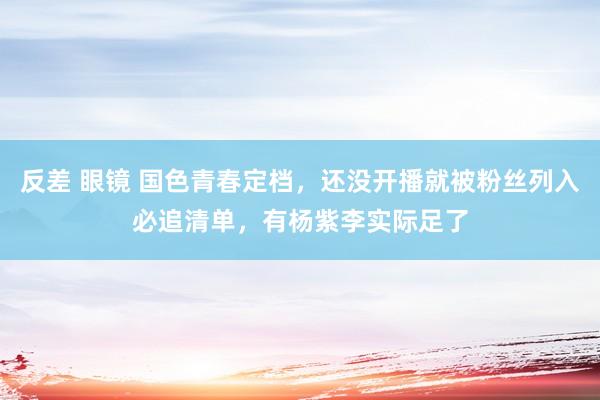 反差 眼镜 国色青春定档，还没开播就被粉丝列入必追清单，有杨紫李实际足了