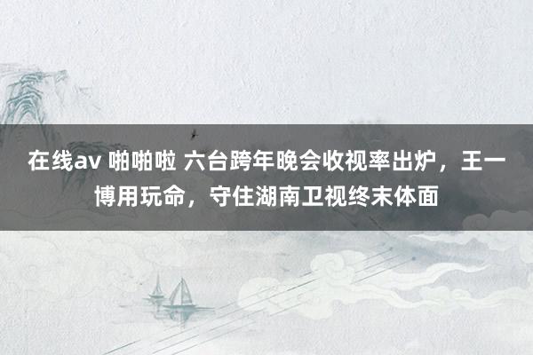 在线av 啪啪啦 六台跨年晚会收视率出炉，王一博用玩命，守住湖南卫视终末体面
