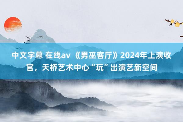 中文字幕 在线av 《男巫客厅》2024年上演收官，天桥艺术中心“玩”出演艺新空间
