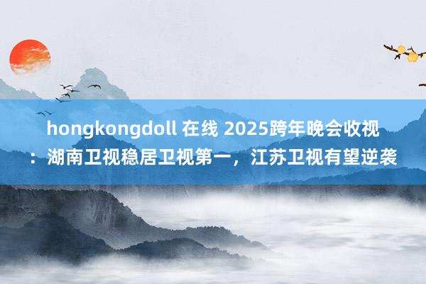 hongkongdoll 在线 2025跨年晚会收视：湖南卫视稳居卫视第一，江苏卫视有望逆袭