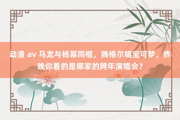 动漫 av 马龙与杨幂同框，腾格尔唱宝可梦，昨晚你看的是哪家的跨年演唱会？