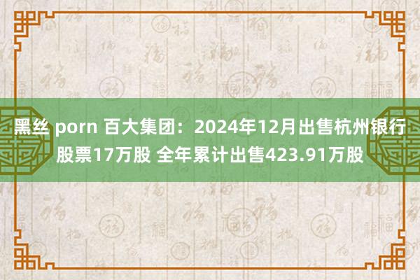 黑丝 porn 百大集团：2024年12月出售杭州银行股票17万股 全年累计出售423.91万股
