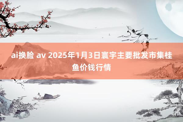 ai换脸 av 2025年1月3日寰宇主要批发市集桂鱼价钱行情