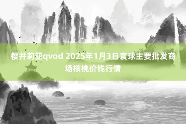 樱井莉亚qvod 2025年1月3日寰球主要批发商场核桃价钱行情