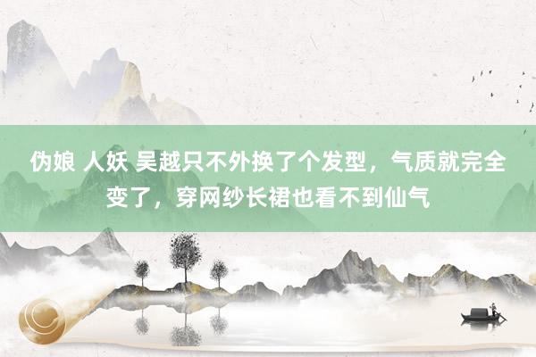 伪娘 人妖 吴越只不外换了个发型，气质就完全变了，穿网纱长裙也看不到仙气
