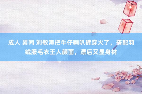 成人 男同 刘敏涛把牛仔喇叭裤穿火了，搭配羽绒服毛衣王人颜面，漂后又显身材
