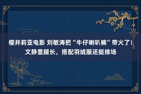 樱井莉亚电影 刘敏涛把“牛仔喇叭裤”带火了！文静显腿长，搭配羽绒服还挺排场