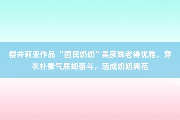 樱井莉亚作品 “国民奶奶”吴彦姝老得优雅，穿衣朴素气质却奋斗，活成奶奶典范