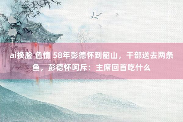 ai换脸 色情 58年彭德怀到韶山，干部送去两条鱼，彭德怀呵斥：主席回首吃什么
