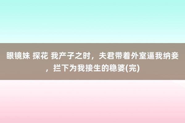 眼镜妹 探花 我产子之时，夫君带着外室逼我纳妾，拦下为我接生的稳婆(完)