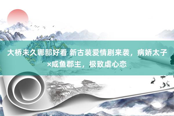 大桥未久哪部好看 新古装爱情剧来袭，病娇太子×咸鱼郡主，极致虐心恋