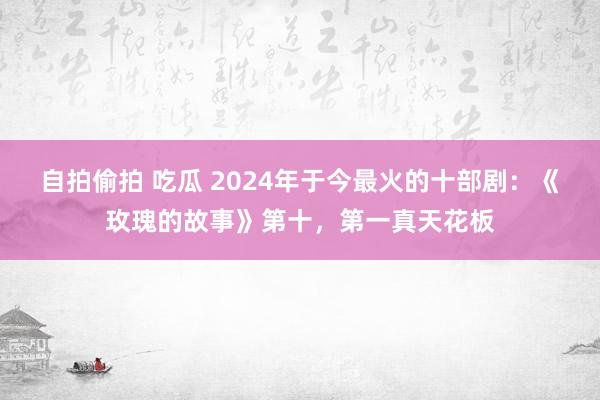 自拍偷拍 吃瓜 2024年于今最火的十部剧：《玫瑰的故事》第十，第一真天花板