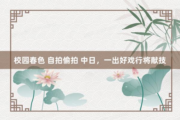 校园春色 自拍偷拍 中日，一出好戏行将献技
