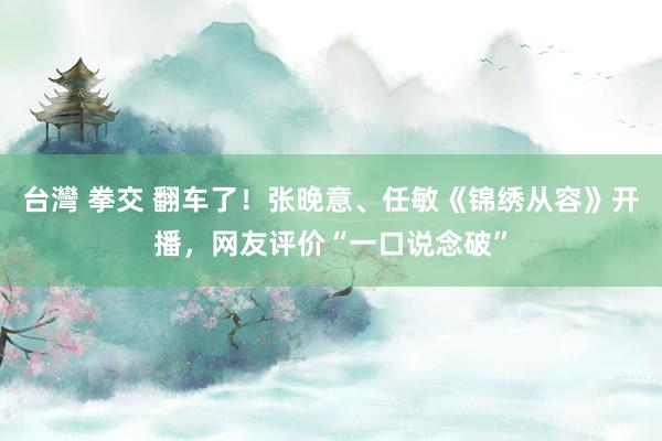 台灣 拳交 翻车了！张晚意、任敏《锦绣从容》开播，网友评价“一口说念破”