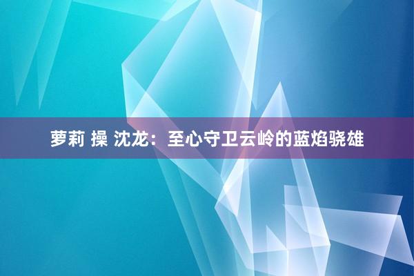 萝莉 操 沈龙：至心守卫云岭的蓝焰骁雄