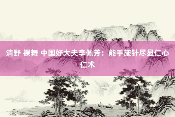 清野 裸舞 中国好大夫李佩芳：能手施针尽显仁心仁术