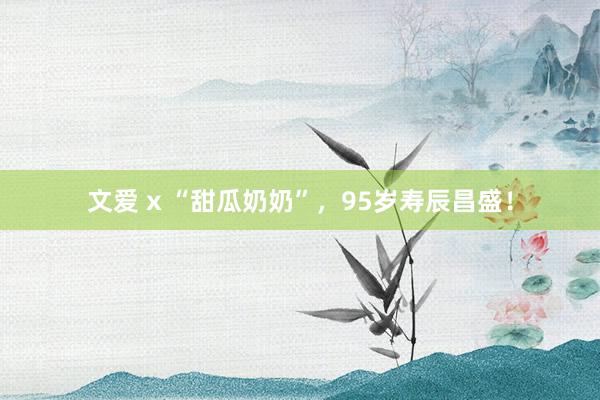 文爱 x “甜瓜奶奶”，95岁寿辰昌盛！