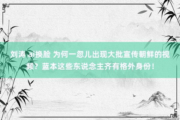 刘涛 ai换脸 为何一忽儿出现大批宣传朝鲜的视频？蓝本这些东说念主齐有格外身份！