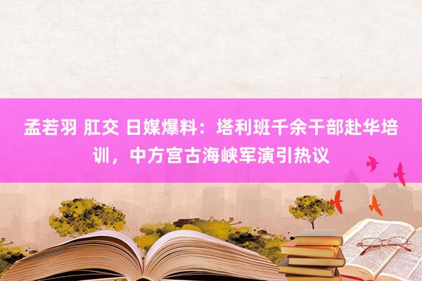 孟若羽 肛交 日媒爆料：塔利班千余干部赴华培训，中方宫古海峡军演引热议