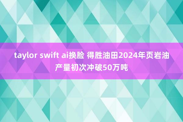 taylor swift ai换脸 得胜油田2024年页岩油产量初次冲破50万吨