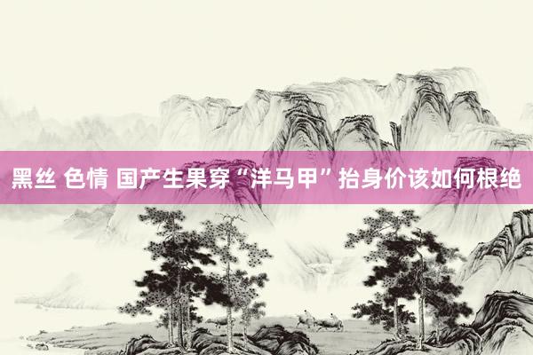 黑丝 色情 国产生果穿“洋马甲”抬身价该如何根绝
