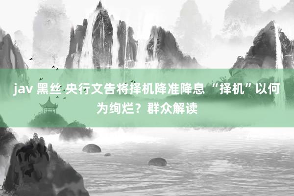 jav 黑丝 央行文告将择机降准降息 “择机”以何为绚烂？群众解读