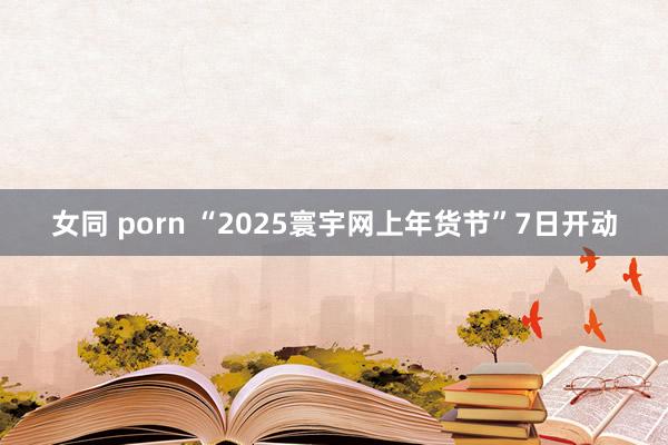 女同 porn “2025寰宇网上年货节”7日开动