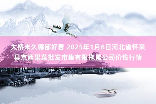 大桥未久哪部好看 2025年1月6日河北省怀来县京西果菜批发市集有限拖累公司价钱行情