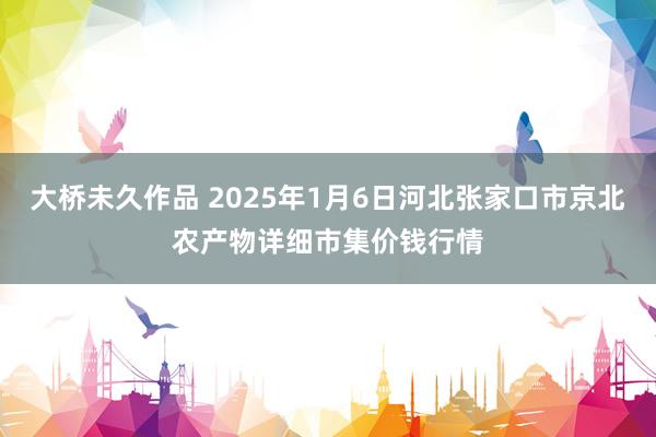 大桥未久作品 2025年1月6日河北张家口市京北农产物详细市集价钱行情