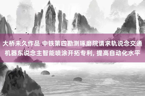 大桥未久作品 中铁第四勘测琢磨院请求轨说念交通机器东说念主智能喷涂开拓专利， 提高自动化水平