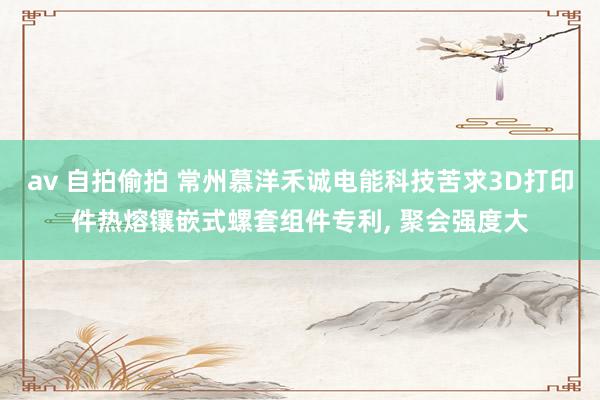 av 自拍偷拍 常州慕洋禾诚电能科技苦求3D打印件热熔镶嵌式螺套组件专利， 聚会强度大