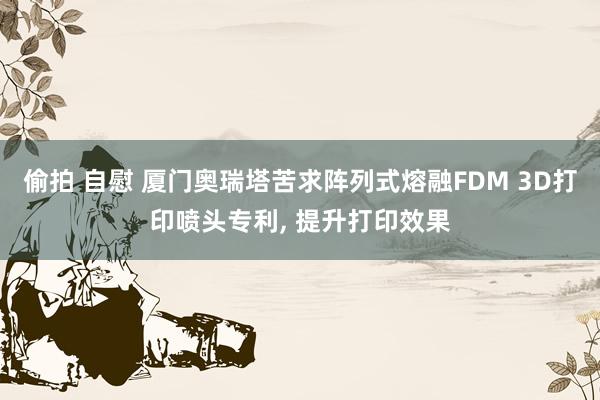 偷拍 自慰 厦门奥瑞塔苦求阵列式熔融FDM 3D打印喷头专利， 提升打印效果
