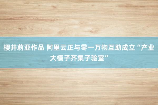 樱井莉亚作品 阿里云正与零一万物互助成立“产业大模子齐集子验室”